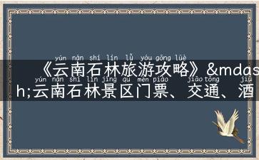 《云南石林旅游攻略》—云南石林景区门票、交通、酒店、美食全解析