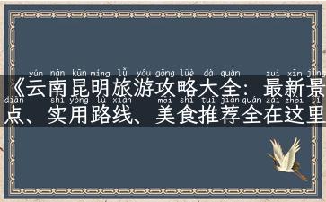 《云南昆明旅游攻略大全：最新景点、实用路线、美食推荐全在这里！》