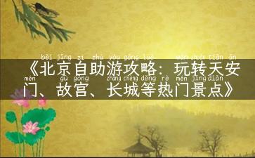 《北京自助游攻略：玩转天安门、故宫、长城等热门景点》