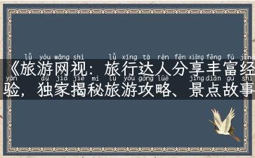 《旅游网视：旅行达人分享丰富经验，独家揭秘旅游攻略、景点故事与实用资讯》