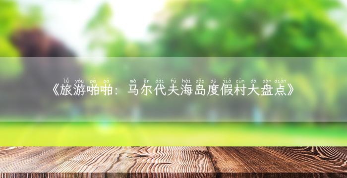 《旅游啪啪：马尔代夫海岛度假村大盘点》