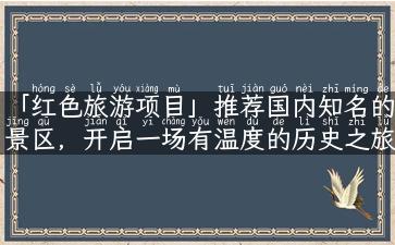 「红色旅游项目」推荐国内知名的景区，开启一场有温度的历史之旅！