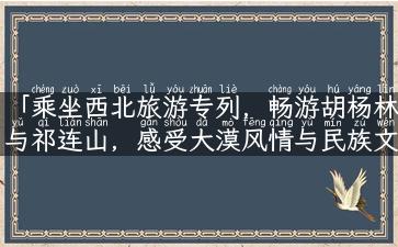 「乘坐西北旅游专列，畅游胡杨林与祁连山，感受大漠风情与民族文化」