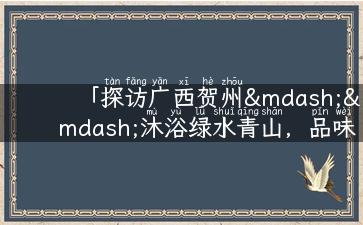 「探访广西贺州——沐浴绿水青山，品味多彩异域风情」