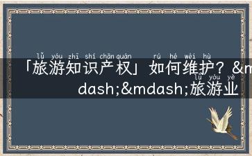 「旅游知识产权」如何维护？——旅游业知识产权的重要性分析