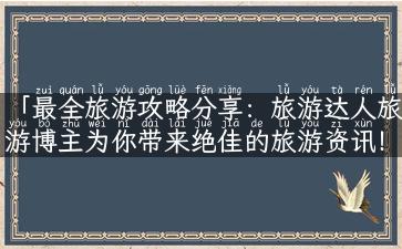 「最全旅游攻略分享：旅游达人旅游博主为你带来绝佳的旅游资讯！」