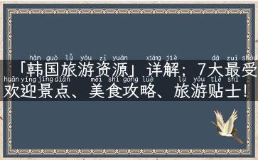 「韩国旅游资源」详解：7大最受欢迎景点、美食攻略、旅游贴士！