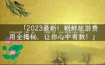 「2023最新！朝鲜旅游费用全揭秘，让你心中有数！」