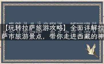 【玩转拉萨旅游攻略】全面详解拉萨市旅游景点，带你走进西藏的神秘世界！