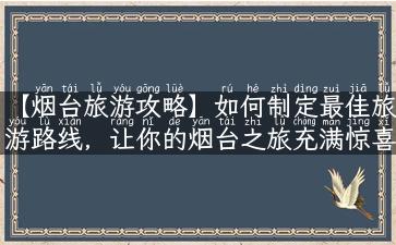 【烟台旅游攻略】如何制定最佳旅游路线，让你的烟台之旅充满惊喜与美好