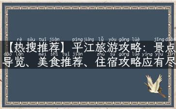 【热搜推荐】平江旅游攻略：景点导览、美食推荐、住宿攻略应有尽有！