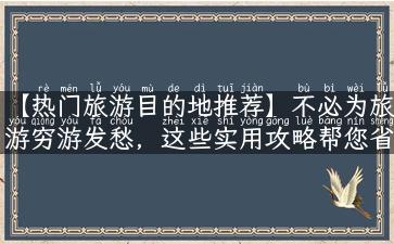 【热门旅游目的地推荐】不必为旅游穷游发愁，这些实用攻略帮您省钱又省心！