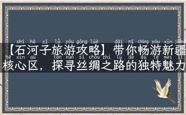 【石河子旅游攻略】带你畅游新疆核心区，探寻丝绸之路的独特魅力！