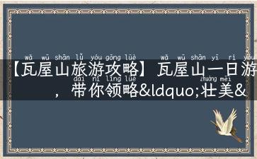 【瓦屋山旅游攻略】瓦屋山一日游，带你领略“壮美”雪山、万亩梯田与清新氧吧！