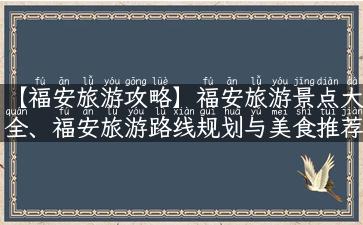 【福安旅游攻略】福安旅游景点大全、福安旅游路线规划与美食推荐