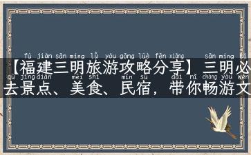 【福建三明旅游攻略分享】三明必去景点、美食、民宿，带你畅游文化之城！