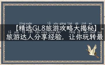 【精选GL8旅游攻略大揭秘】- 旅游达人分享经验，让你玩转最佳景点！