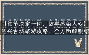 【细节决定一切，故事感染人心】绍兴古城旅游攻略，全方面解锁绍兴城景点资讯！