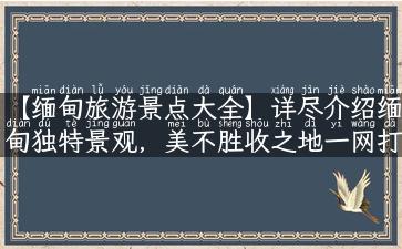 【缅甸旅游景点大全】详尽介绍缅甸独特景观，美不胜收之地一网打尽