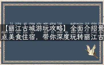 【丽江古城游玩攻略】全面介绍景点美食住宿，带你深度玩转丽江古城