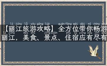 【丽江旅游攻略】全方位带你畅游丽江，美食、景点、住宿应有尽有！