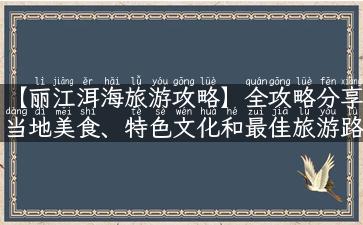 【丽江洱海旅游攻略】全攻略分享当地美食、特色文化和最佳旅游路线！