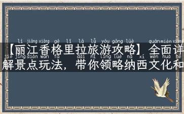 【丽江香格里拉旅游攻略】全面详解景点玩法，带你领略纳西文化和藏传佛教之美！