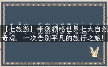 【七旅游】带您领略世界七大自然奇观，一次告别平凡的旅行之旅！