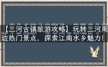 【三河古镇旅游攻略】玩转三河周边热门景点，探索江南水乡魅力！