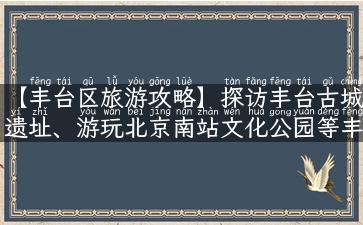 【丰台区旅游攻略】探访丰台古城遗址、游玩北京南站文化公园等丰台旅游景点！