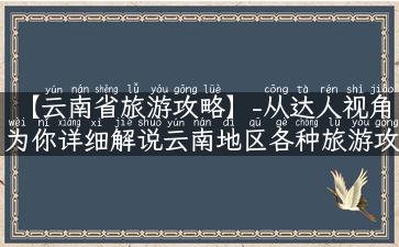 【云南省旅游攻略】-从达人视角为你详细解说云南地区各种旅游攻略