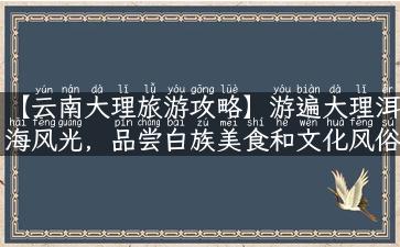 【云南大理旅游攻略】游遍大理洱海风光，品尝白族美食和文化风俗！