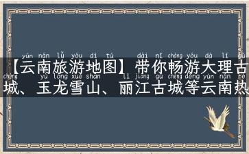 【云南旅游地图】带你畅游大理古城、玉龙雪山、丽江古城等云南热门景点！