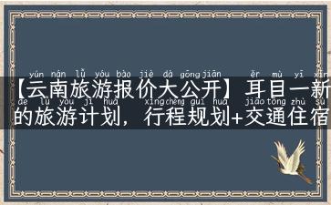 【云南旅游报价大公开】耳目一新的旅游计划，行程规划+交通住宿，全方位攻略邀您来体验！