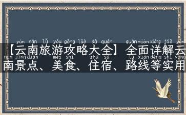 【云南旅游攻略大全】全面详解云南景点、美食、住宿、路线等实用信息