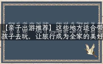 【亲子出游推荐】这些地方适合带孩子去玩，让旅行成为全家的美好记忆