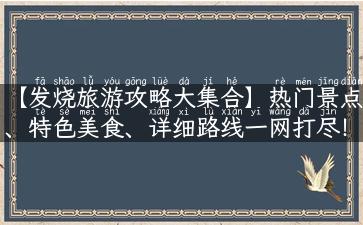 【发烧旅游攻略大集合】热门景点、特色美食、详细路线一网打尽！