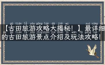 【古田旅游攻略大揭秘！】最详细的古田旅游景点介绍及玩法攻略！