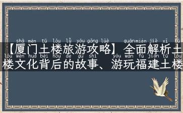 【厦门土楼旅游攻略】全面解析土楼文化背后的故事、游玩福建土楼需要注意什么？详细攻略带你畅游土楼世界！