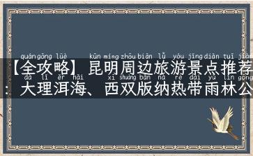 【全攻略】昆明周边旅游景点推荐：大理洱海、西双版纳热带雨林公园、丽江古城等