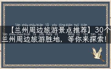 【兰州周边旅游景点推荐】30个兰州周边旅游胜地，等你来探索！