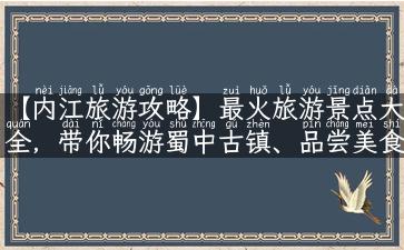 【内江旅游攻略】最火旅游景点大全，带你畅游蜀中古镇、品尝美食！