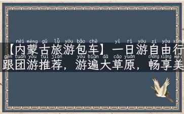 【内蒙古旅游包车】一日游自由行跟团游推荐，游遍大草原，畅享美食、文化与民俗。