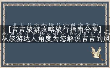 【吉吉旅游攻略旅行指南分享】-从旅游达人角度为您解说吉吉的风土人情、美食佳肴、名胜古迹、现代文化，让您的旅行更加难忘！