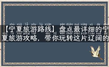 【宁夏旅游路线】盘点最详细的宁夏旅游攻略，带你玩转这片辽阔的沙漠之地！