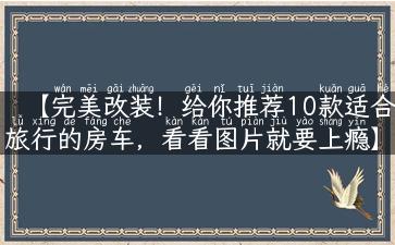 【完美改装！给你推荐10款适合旅行的房车，看看图片就要上瘾】