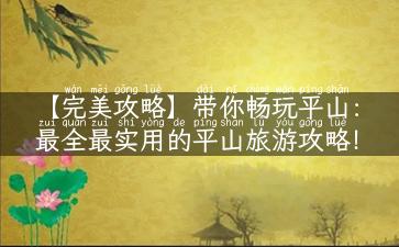 【完美攻略】带你畅玩平山：最全最实用的平山旅游攻略！