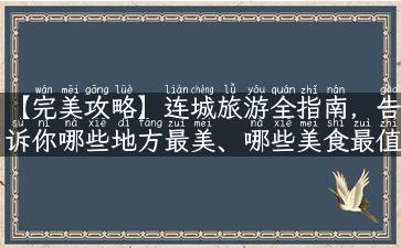 【完美攻略】连城旅游全指南，告诉你哪些地方最美、哪些美食最值得一试，还有旅游陷阱等你规避！