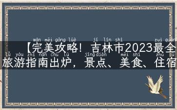 【完美攻略！吉林市2023最全旅游指南出炉，景点、美食、住宿、购物全覆盖】