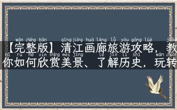 【完整版】清江画廊旅游攻略，教你如何欣赏美景、了解历史，玩转清江画廊！